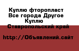 Куплю фторопласт - Все города Другое » Куплю   . Ставропольский край